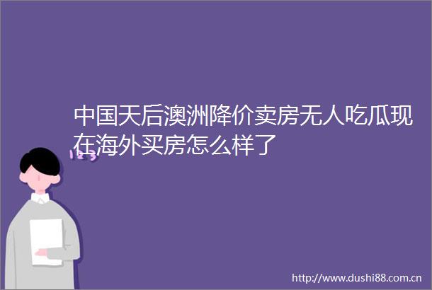 天后澳洲降价卖房无人吃瓜现在海外买房怎么样了