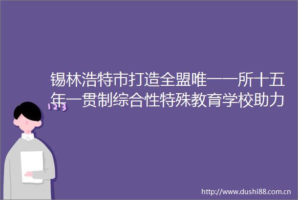锡林浩特市打造全盟唯一一所十五年一贯制综合性特殊教育学校助力折翼天使逐梦飞翔