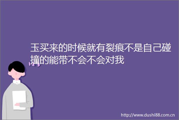 玉买来的时候就有裂痕不是自己碰撞的能带不会不会对我