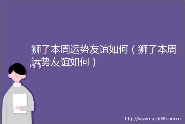 狮子本周运势友谊如何（狮子本周运势友谊如何）