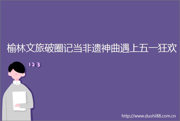 榆林文旅破圈记当非遗神曲遇上五一狂欢