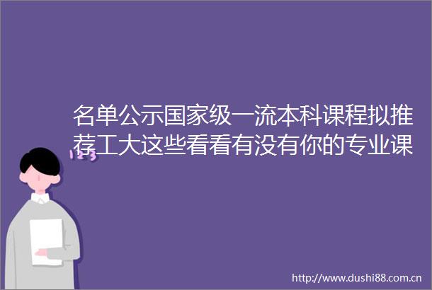 名单公示级一流本科课程拟推荐工大这些看看有没有你的专业课