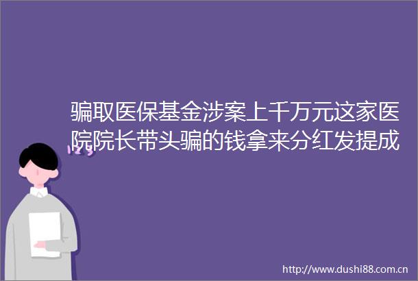 取医保基金涉案上千万元这家医院院长带头的钱拿来分红发提成