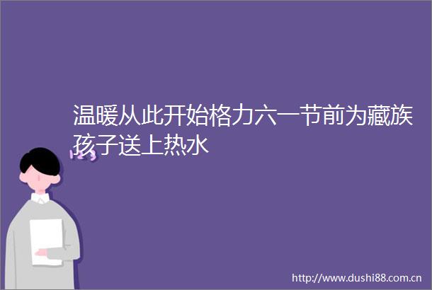 温暖从此开始格力六一节前为藏族孩子送上热水