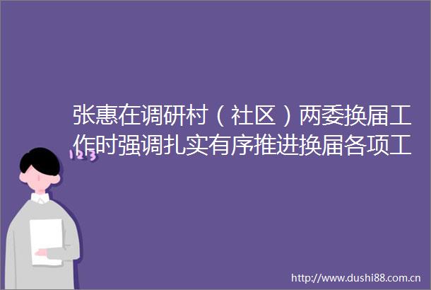 张惠在调研村（社区）两委换届工作时强调扎实有序推进换届各项工作以高质量换届为高质量发展夯实基础