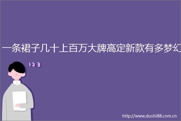 一条裙子几十上百万大牌高定新款有多梦幻