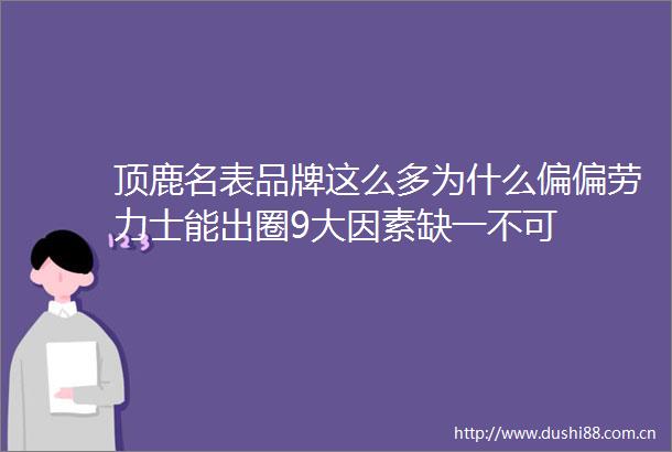 顶鹿名表品牌这么多为什么偏偏劳力士能出圈9大因素缺一不可