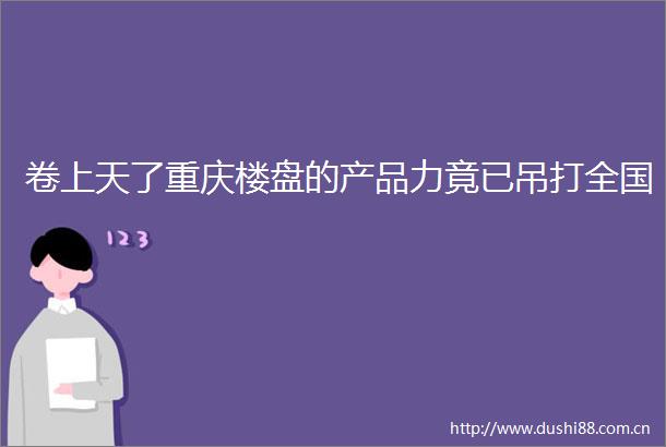 卷上天了重庆楼盘的产品力竟已吊打全国