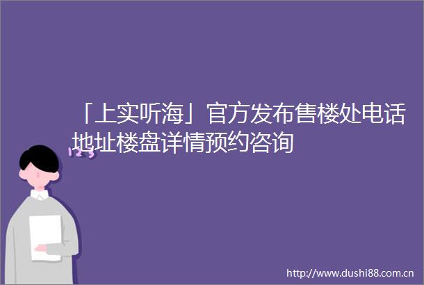 「上实听海」官方发布售楼处电话地址楼盘详情预约咨询