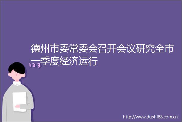 德州市委常委会召开会议研究全市一季度经济运行