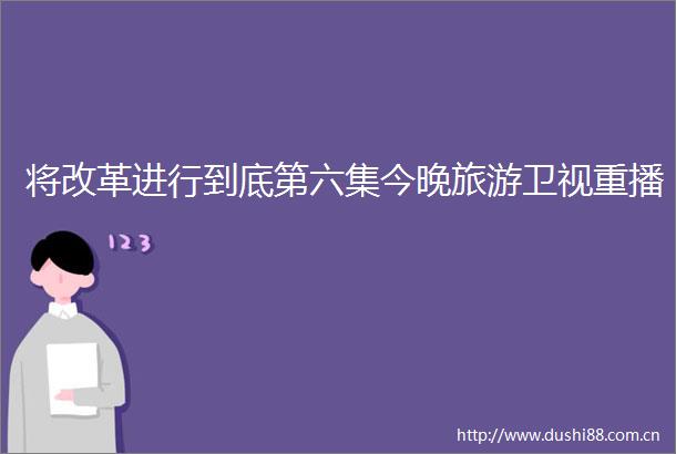 将改革进行到底第六集今晚旅游卫视重播