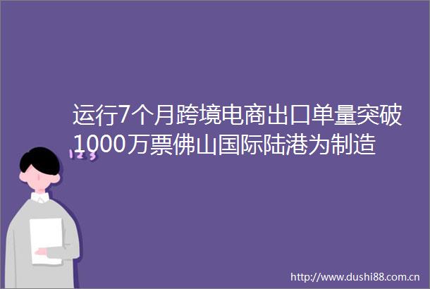 运行7个月跨境电商出口单量突破1000万票佛山国际陆港为制造通往世界搭新桥