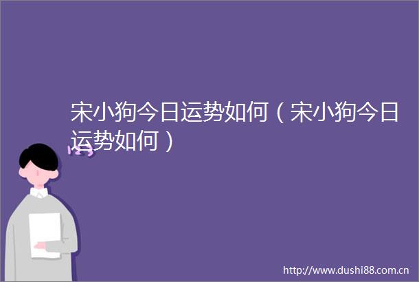 宋小狗今日运势如何（宋小狗今日运势如何）