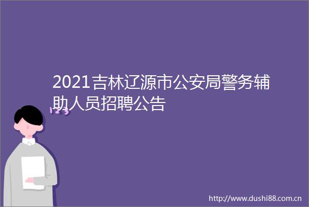 2021吉林辽源市局警务辅助人员招聘公告