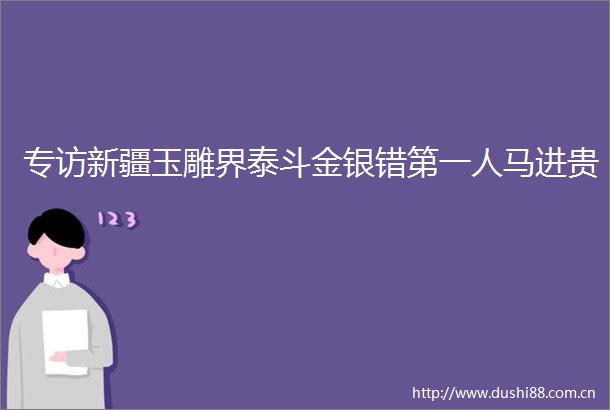 专访新疆玉雕界泰斗金银错第一人马进贵