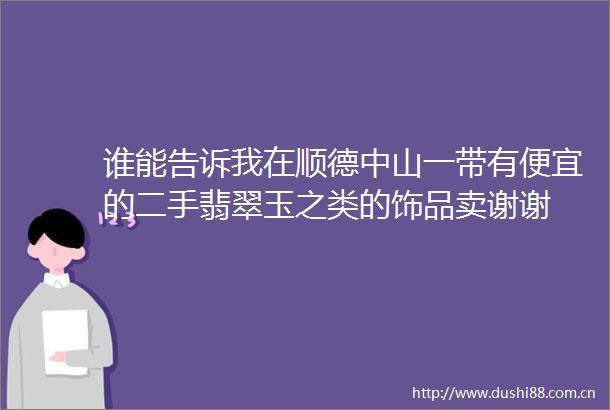 谁能告诉我在顺德中山一带有便宜的二手翡翠玉之类的饰品卖谢谢