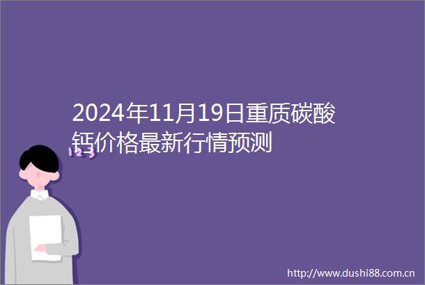 2024年11月19日重质碳酸钙价格最新行情预测