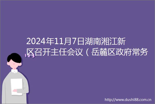 2024年11月7日湖南湘江新区召开主任会议（岳麓区常务会议）