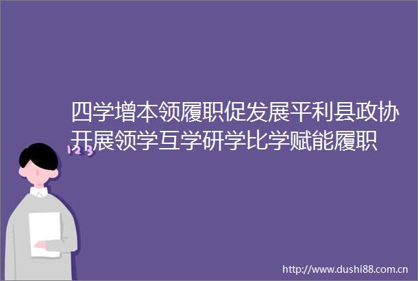 四学增本领履职促发展平利县政协开展领学互学研学比学赋能履职