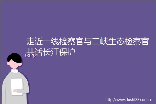 走近一线检察官与三峡生态检察官共话长江保护