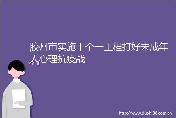 胶州市实施十个一工程打好未成年人心理抗疫战