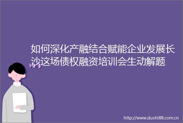 如何深化产融结合赋能企业发展长沙这场债权融资培训会生动解题