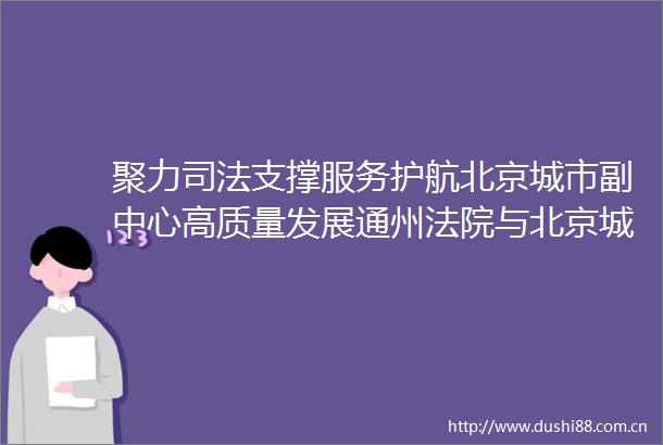 聚力司法支撑服务护航北京城市副中心高质量发展通州与北京城市副中心管委会进行专题座谈交流