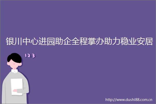 银川中心进园助企全程掌办助力稳业安居