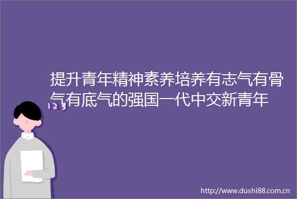 提升青年精神素养培养有志气有骨气有底气的强国一代中交新青年