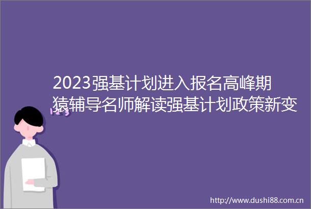 2023强基计划进入报名高峰期猿辅导名师解读强基计划政策新变化