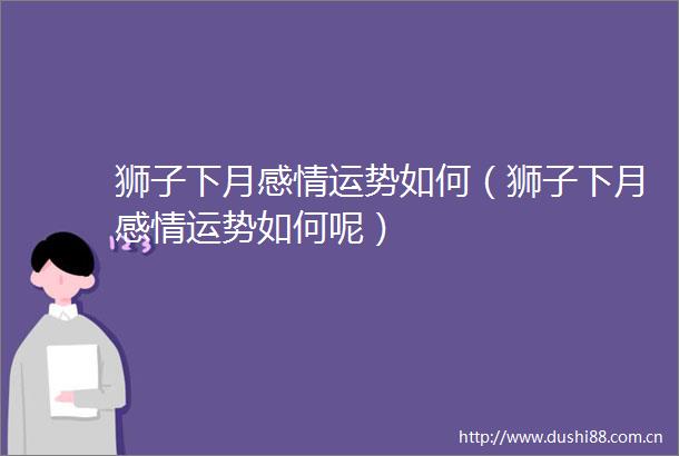 狮子下月感情运势如何（狮子下月感情运势如何呢）