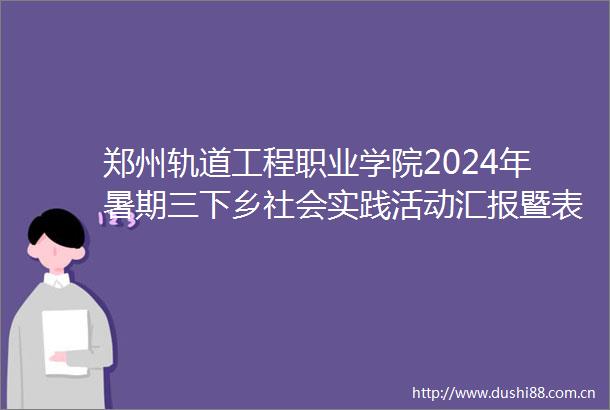 郑州轨道工程职业学院2024年暑期三下乡社会实践活动汇报暨表彰大会圆满落幕
