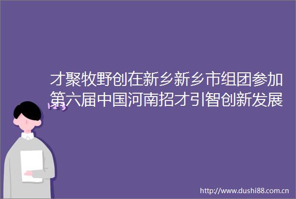 才聚牧野创在新乡新乡市组团参加第六届河南招才引智创新发展大会