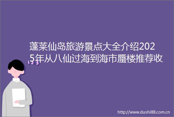 蓬莱仙岛旅游景点大全介绍2025年从八仙过海到海市蜃楼推荐收藏