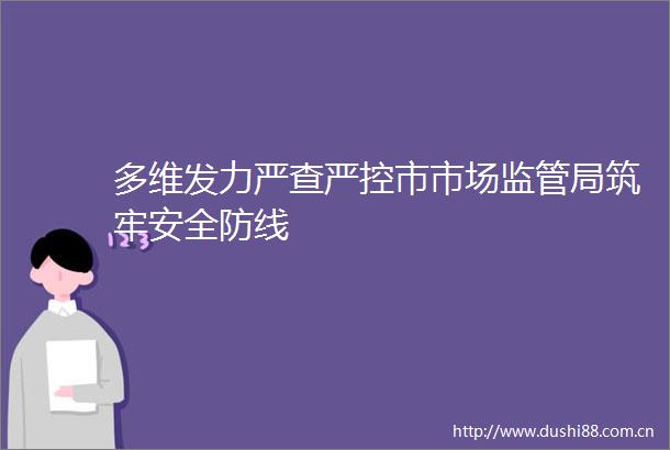 多维发力严查严控市市场监管局筑牢安全防线