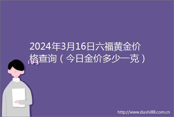 2024年3月16日六福黄金价格查询（今日金价多少一克）