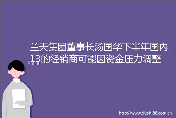 兰天集团董事长汤国华下半年国内13的经销商可能因资金压力调整经营布局或出局