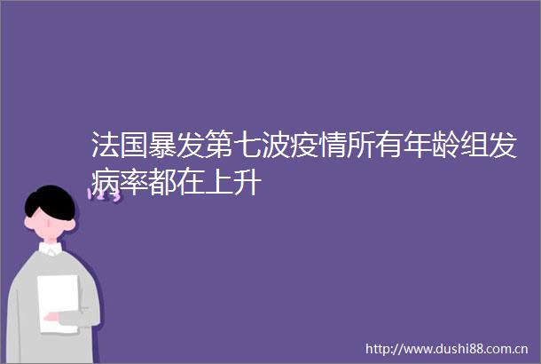 法国暴发第七波疫情所有年龄组发病率都在上升