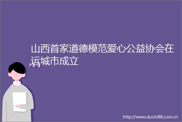 山西首家道德模范爱心公益协会在运城市成立