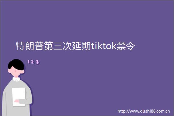 特朗普第三次延期tiktok禁令