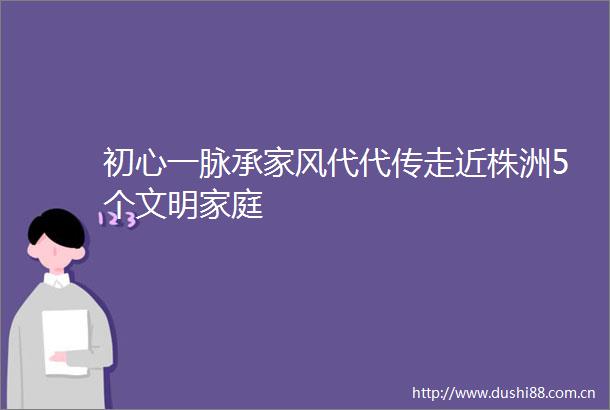 初心一脉承家风代代传走近株洲5个文明家庭