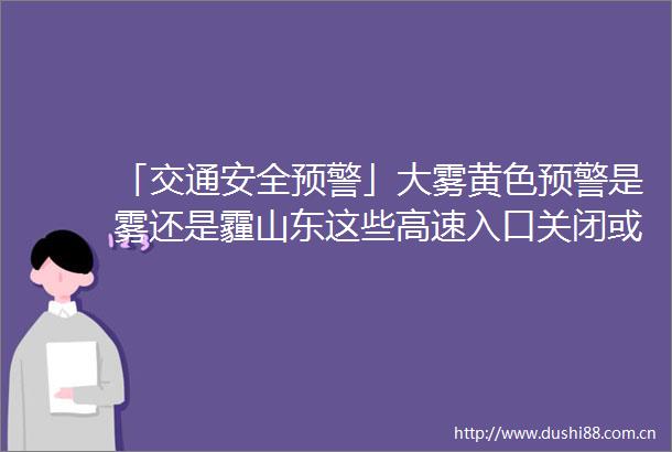 「交通安全预警」大雾黄色预警是雾还是霾山东这些高速入口关闭或限行返程一定注意安全
