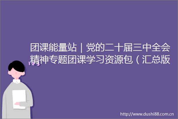 团课能量站｜党的二十届三中全会精神专题团课学习资源包（汇总版）
