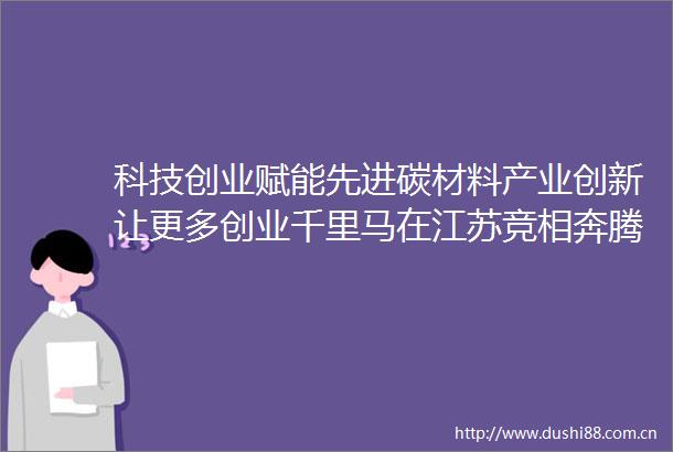科技创业赋能先进碳材料产业创新让更多创业千里马在江苏竞相奔腾