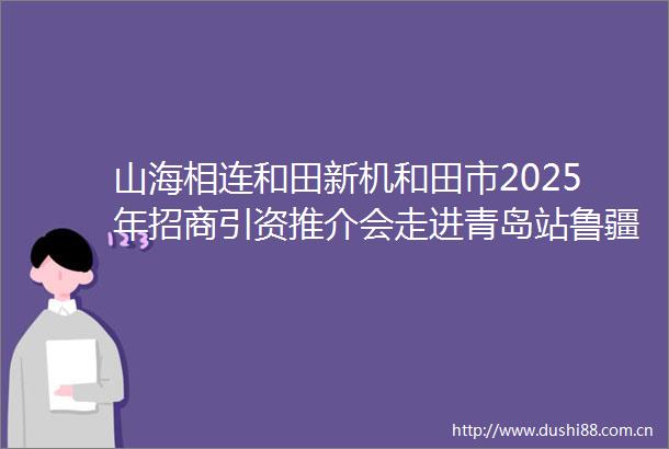 山海相连和田新机和田市2025年招商引资推介会走进青岛站鲁疆产业协同开启合作新篇章