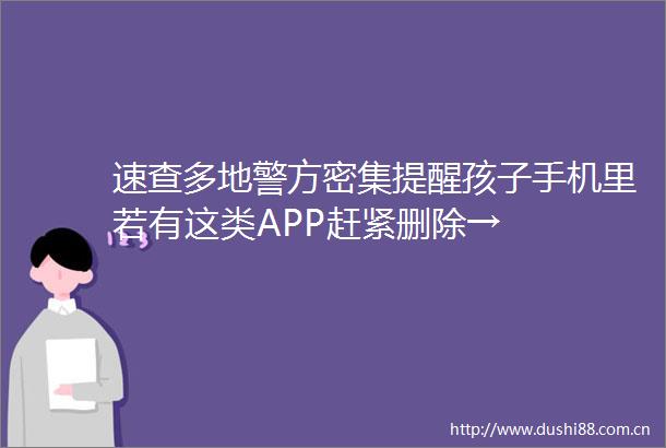 速查多地警方密集提醒孩子手机里若有这类APP赶紧删除→