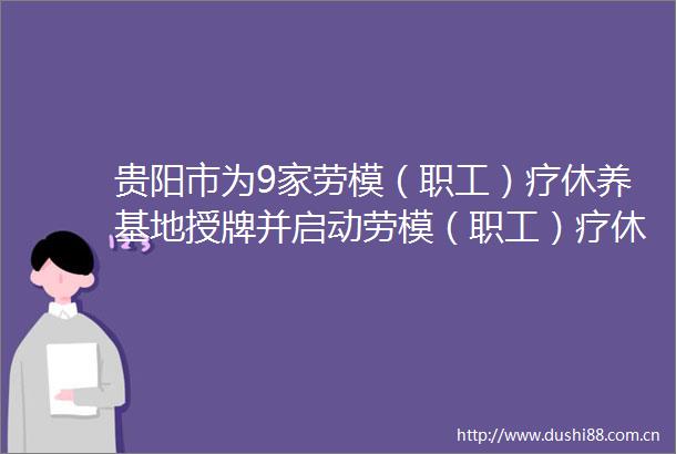 贵阳市为9家劳模（职工）疗休养基地授牌并启动劳模（职工）疗休养活动