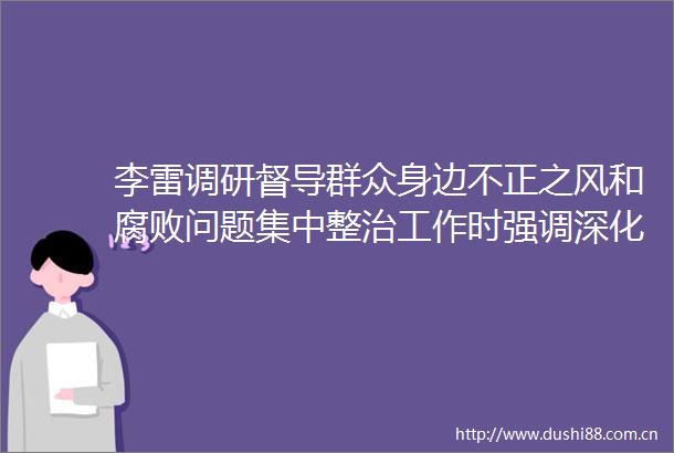 李雷调研督导群众身边不正之风和问题集中整治工作时强调深化问题集中整治持续增进民生福祉