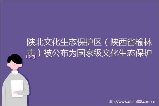 陕北文化生态保护区（陕西省榆林市）被公布为级文化生态保护区