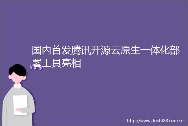 国内首发腾讯开源云原生一体化部署工具亮相
